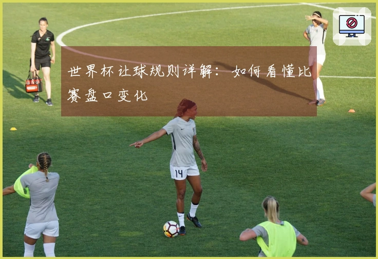 世界杯让球规则详解：如何看懂比赛盘口变化